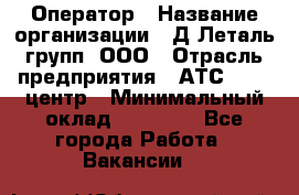 Оператор › Название организации ­ Д Леталь групп, ООО › Отрасль предприятия ­ АТС, call-центр › Минимальный оклад ­ 18 000 - Все города Работа » Вакансии   